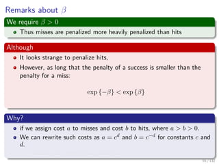 Images/cinvestav-
Remarks about β
We require β > 0
Thus misses are penalized more heavily penalized than hits
Although
It looks strange to penalize hits,
However, as long that the penalty of a success is smaller than the
penalty for a miss:
exp {−β} < exp {β}
Why?
if we assign cost a to misses and cost b to hits, where a > b > 0.
We can rewrite such costs as a = cd and b = c−d for constants c and
d.
It does not compromise generality.
55 / 132
 