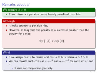 Images/cinvestav-
Remarks about β
We require β > 0
Thus misses are penalized more heavily penalized than hits
Although
It looks strange to penalize hits,
However, as long that the penalty of a success is smaller than the
penalty for a miss:
exp {−β} < exp {β}
Why?
if we assign cost a to misses and cost b to hits, where a > b > 0.
We can rewrite such costs as a = cd and b = c−d for constants c and
d.
It does not compromise generality.
55 / 132
 
