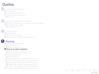 Images/cinvestav-
Outline
1 Combining Models
Introduction
Average for Committee
Beyond Simple Averaging
Example
2 Bayesian Model Averaging
Model Combination Vs. Bayesian Model Averaging
Now Model Averaging
The Diﬀerences
3 Committees
Introduction
Bootstrap Data Sets
Relation with Monte-Carlo Estimation
4 Boosting
AdaBoost Development
Cost Function
Selection Process
How do we select classiﬁers?
Selecting New Classiﬁers
Deriving against the weight αm
AdaBoost Algorithm
Some Remarks
Explanation about AdaBoost’s behavior
Statistical Analysis of the Exponential Loss
Moving from Regression to Classiﬁcation
Minimization of the Exponential Criterion
Finally, The Additive Logistic Regression
Example using an Inﬁnitude of Perceptrons
57 / 132
 