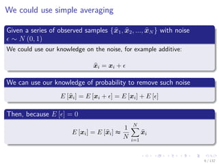 Images/cinvestav-
We could use simple averaging
Given a series of observed samples {x1, x2, ..., xN } with noise
∼ N (0, 1)
We could use our knowledge on the noise, for example additive:
xi = xi +
We can use our knowledge of probability to remove such noise
E [xi] = E [xi + ] = E [xi] + E [ ]
Then, because E [ ] = 0
E [xi] = E [xi] ≈
1
N
N
i=1
xi
6 / 132
 
