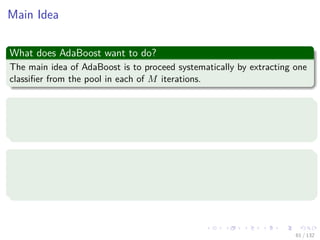 Images/cinvestav-
Main Idea
What does AdaBoost want to do?
The main idea of AdaBoost is to proceed systematically by extracting one
classiﬁer from the pool in each of M iterations.
Thus
The elements in the data set are weighted according to their current
relevance (or urgency) at each iteration.
Thus at the beginning of the iterations
All data samples are assigned the same weight:
Just 1, or 1
N , if we want to have a total sum of 1 for all weights.
61 / 132
 