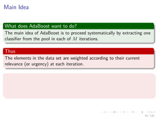Images/cinvestav-
Main Idea
What does AdaBoost want to do?
The main idea of AdaBoost is to proceed systematically by extracting one
classiﬁer from the pool in each of M iterations.
Thus
The elements in the data set are weighted according to their current
relevance (or urgency) at each iteration.
Thus at the beginning of the iterations
All data samples are assigned the same weight:
Just 1, or 1
N , if we want to have a total sum of 1 for all weights.
61 / 132
 
