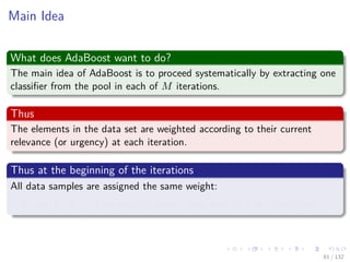Images/cinvestav-
Main Idea
What does AdaBoost want to do?
The main idea of AdaBoost is to proceed systematically by extracting one
classiﬁer from the pool in each of M iterations.
Thus
The elements in the data set are weighted according to their current
relevance (or urgency) at each iteration.
Thus at the beginning of the iterations
All data samples are assigned the same weight:
Just 1, or 1
N , if we want to have a total sum of 1 for all weights.
61 / 132
 