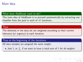 Images/cinvestav-
Main Idea
What does AdaBoost want to do?
The main idea of AdaBoost is to proceed systematically by extracting one
classiﬁer from the pool in each of M iterations.
Thus
The elements in the data set are weighted according to their current
relevance (or urgency) at each iteration.
Thus at the beginning of the iterations
All data samples are assigned the same weight:
Just 1, or 1
N , if we want to have a total sum of 1 for all weights.
61 / 132
 
