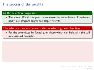 Images/cinvestav-
The process of the weights
As the selection progresses
The more diﬃcult samples, those where the committee still performs
badly, are assigned larger and larger weights.
The selection process concentrates in selecting new classiﬁers
For the committee by focusing on those which can help with the still
misclassiﬁed examples.
Then
The best classiﬁers are those which can provide new insights to the
committee.
Classiﬁers being selected should complement each other in an optimal
way.
62 / 132
 