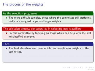 Images/cinvestav-
The process of the weights
As the selection progresses
The more diﬃcult samples, those where the committee still performs
badly, are assigned larger and larger weights.
The selection process concentrates in selecting new classiﬁers
For the committee by focusing on those which can help with the still
misclassiﬁed examples.
Then
The best classiﬁers are those which can provide new insights to the
committee.
Classiﬁers being selected should complement each other in an optimal
way.
62 / 132
 