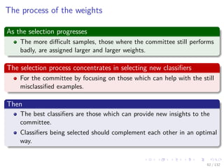 Images/cinvestav-
The process of the weights
As the selection progresses
The more diﬃcult samples, those where the committee still performs
badly, are assigned larger and larger weights.
The selection process concentrates in selecting new classiﬁers
For the committee by focusing on those which can help with the still
misclassiﬁed examples.
Then
The best classiﬁers are those which can provide new insights to the
committee.
Classiﬁers being selected should complement each other in an optimal
way.
62 / 132
 