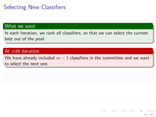 Images/cinvestav-
Selecting New Classiﬁers
What we want
In each iteration, we rank all classiﬁers, so that we can select the current
best out of the pool.
At mth iteration
We have already included m − 1 classiﬁers in the committee and we want
to select the next one.
Thus, we have the following cost function which is actually the
output of the committee
C(m−1) (xi) = α1y1 (xi) + α2y2 (xi) + ... + αm−1ym−1 (xi) (10)
64 / 132
 