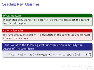 Images/cinvestav-
Selecting New Classiﬁers
What we want
In each iteration, we rank all classiﬁers, so that we can select the current
best out of the pool.
At mth iteration
We have already included m − 1 classiﬁers in the committee and we want
to select the next one.
Thus, we have the following cost function which is actually the
output of the committee
C(m−1) (xi) = α1y1 (xi) + α2y2 (xi) + ... + αm−1ym−1 (xi) (10)
64 / 132
 