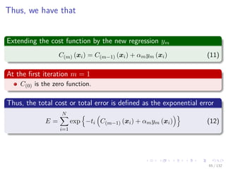 Images/cinvestav-
Thus, we have that
Extending the cost function by the new regression ym
C(m) (xi) = C(m−1) (xi) + αmym (xi) (11)
At the ﬁrst iteration m = 1
C(0) is the zero function.
Thus, the total cost or total error is deﬁned as the exponential error
E =
N
i=1
exp −ti C(m−1) (xi) + αmym (xi) (12)
65 / 132
 