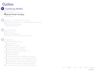 Images/cinvestav-
Outline
1 Combining Models
Introduction
Average for Committee
Beyond Simple Averaging
Example
2 Bayesian Model Averaging
Model Combination Vs. Bayesian Model Averaging
Now Model Averaging
The Diﬀerences
3 Committees
Introduction
Bootstrap Data Sets
Relation with Monte-Carlo Estimation
4 Boosting
AdaBoost Development
Cost Function
Selection Process
How do we select classiﬁers?
Selecting New Classiﬁers
Deriving against the weight αm
AdaBoost Algorithm
Some Remarks
Explanation about AdaBoost’s behavior
Statistical Analysis of the Exponential Loss
Moving from Regression to Classiﬁcation
Minimization of the Exponential Criterion
Finally, The Additive Logistic Regression
Example using an Inﬁnitude of Perceptrons
8 / 132
 