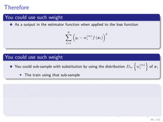 Images/cinvestav-
Therefore
You could use such weight
As a output in the estimator function when applied to the loss function
N
i=1
yi − w
(m)
i f (xi)
2
You could use such weight
You could sub-sample with substitution by using the distribution Dm w
(m)
i of xi
The train using that sub-sample
You could apply the weight function to the loss function itself used
for training
N
i=1
w
(m)
i (yi − wif (xi))2
68 / 132
 