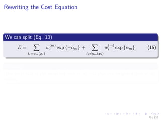 Images/cinvestav-
Rewriting the Cost Equation
We can split (Eq. 13)
E =
ti=ym(xi)
w
(m)
i exp {−αm} +
ti=ym(xi)
w
(m)
i exp {αm} (15)
Meaning
The total cost is the weighted cost of all hits plus the weighted cost of all
misses.
70 / 132
 