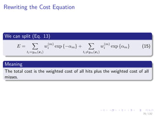 Images/cinvestav-
Rewriting the Cost Equation
We can split (Eq. 13)
E =
ti=ym(xi)
w
(m)
i exp {−αm} +
ti=ym(xi)
w
(m)
i exp {αm} (15)
Meaning
The total cost is the weighted cost of all hits plus the weighted cost of all
misses.
70 / 132
 