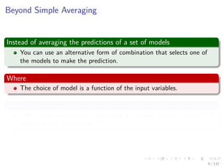 Images/cinvestav-
Beyond Simple Averaging
Instead of averaging the predictions of a set of models
You can use an alternative form of combination that selects one of
the models to make the prediction.
Where
The choice of model is a function of the input variables.
Thus
Diﬀerent Models become responsible for making decisions in diﬀerent
regions of the input space.
9 / 132
 