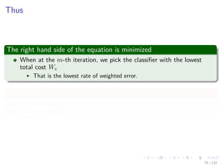 Images/cinvestav-
Thus
The right hand side of the equation is minimized
When at the m-th iteration, we pick the classiﬁer with the lowest
total cost We
That is the lowest rate of weighted error.
Intuitively
The next selected ym should be the one with the lowest penalty given the
current set of weights.
75 / 132
 