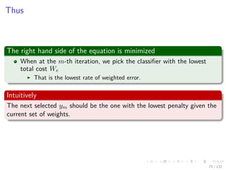 Images/cinvestav-
Thus
The right hand side of the equation is minimized
When at the m-th iteration, we pick the classiﬁer with the lowest
total cost We
That is the lowest rate of weighted error.
Intuitively
The next selected ym should be the one with the lowest penalty given the
current set of weights.
75 / 132
 