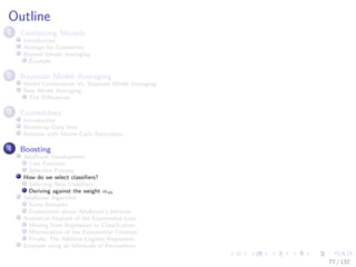 Images/cinvestav-
Outline
1 Combining Models
Introduction
Average for Committee
Beyond Simple Averaging
Example
2 Bayesian Model Averaging
Model Combination Vs. Bayesian Model Averaging
Now Model Averaging
The Diﬀerences
3 Committees
Introduction
Bootstrap Data Sets
Relation with Monte-Carlo Estimation
4 Boosting
AdaBoost Development
Cost Function
Selection Process
How do we select classiﬁers?
Selecting New Classiﬁers
Deriving against the weight αm
AdaBoost Algorithm
Some Remarks
Explanation about AdaBoost’s behavior
Statistical Analysis of the Exponential Loss
Moving from Regression to Classiﬁcation
Minimization of the Exponential Criterion
Finally, The Additive Logistic Regression
Example using an Inﬁnitude of Perceptrons
77 / 132
 