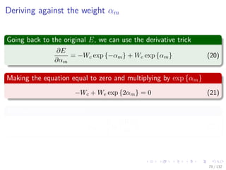 Images/cinvestav-
Deriving against the weight αm
Going back to the original E, we can use the derivative trick
∂E
∂αm
= −Wc exp {−αm} + We exp {αm} (20)
Making the equation equal to zero and multiplying by exp {αm}
−Wc + We exp {2αm} = 0 (21)
The optimal value is thus
αm =
1
2
ln
Wc
We
(22)
78 / 132
 