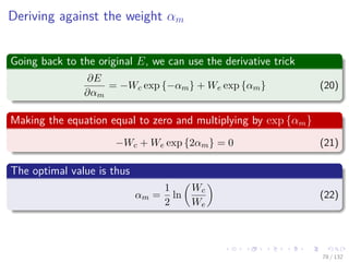 Images/cinvestav-
Deriving against the weight αm
Going back to the original E, we can use the derivative trick
∂E
∂αm
= −Wc exp {−αm} + We exp {αm} (20)
Making the equation equal to zero and multiplying by exp {αm}
−Wc + We exp {2αm} = 0 (21)
The optimal value is thus
αm =
1
2
ln
Wc
We
(22)
78 / 132
 