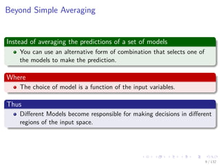 Images/cinvestav-
Beyond Simple Averaging
Instead of averaging the predictions of a set of models
You can use an alternative form of combination that selects one of
the models to make the prediction.
Where
The choice of model is a function of the input variables.
Thus
Diﬀerent Models become responsible for making decisions in diﬀerent
regions of the input space.
9 / 132
 