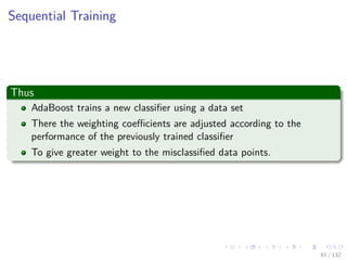 Images/cinvestav-
Sequential Training
Thus
AdaBoost trains a new classiﬁer using a data set
There the weighting coeﬃcients are adjusted according to the
performance of the previously trained classiﬁer
To give greater weight to the misclassiﬁed data points.
81 / 132
 