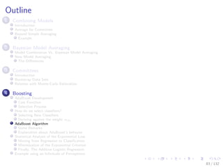 Images/cinvestav-
Outline
1 Combining Models
Introduction
Average for Committee
Beyond Simple Averaging
Example
2 Bayesian Model Averaging
Model Combination Vs. Bayesian Model Averaging
Now Model Averaging
The Diﬀerences
3 Committees
Introduction
Bootstrap Data Sets
Relation with Monte-Carlo Estimation
4 Boosting
AdaBoost Development
Cost Function
Selection Process
How do we select classiﬁers?
Selecting New Classiﬁers
Deriving against the weight αm
AdaBoost Algorithm
Some Remarks
Explanation about AdaBoost’s behavior
Statistical Analysis of the Exponential Loss
Moving from Regression to Classiﬁcation
Minimization of the Exponential Criterion
Finally, The Additive Logistic Regression
Example using an Inﬁnitude of Perceptrons
83 / 132
 
