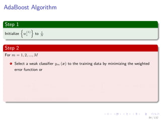 Images/cinvestav-
AdaBoost Algorithm
Step 1
Initialize w
(1)
i to 1
N
Step 2
For m = 1, 2, ..., M
Select a weak classiﬁer ym (x) to the training data by minimizing the weighted
error function or
arg min
ym
N
i=1
w
(m)
i I (ym (xi) = tn) = arg min
ym
ti=ym(xi)
w
(m)
i = arg min
ym
We (27)
Where I is an indicator function.
84 / 132
 