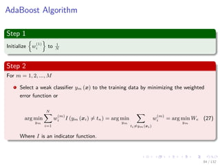 Images/cinvestav-
AdaBoost Algorithm
Step 1
Initialize w
(1)
i to 1
N
Step 2
For m = 1, 2, ..., M
Select a weak classiﬁer ym (x) to the training data by minimizing the weighted
error function or
arg min
ym
N
i=1
w
(m)
i I (ym (xi) = tn) = arg min
ym
ti=ym(xi)
w
(m)
i = arg min
ym
We (27)
Where I is an indicator function.
84 / 132
 