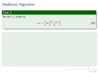 Images/cinvestav-
AdaBoost Algorithm
Step 3
Set the αm weight to
αm =
1
2
ln
1 − em
em
(29)
Now update the weights of the data for the next iteration
If ti = ym (xi) i.e. a miss
w
(m+1)
i = w
(m)
i exp {αm} = w
(m)
i
1 − em
em
(30)
If ti == ym (xi) i.e. a hit
w
(m+1)
i = w
(m)
i exp {−αm} = w
(m)
i
em
1 − em
(31)
86 / 132
 