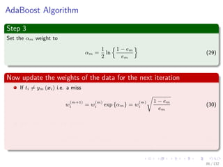 Images/cinvestav-
AdaBoost Algorithm
Step 3
Set the αm weight to
αm =
1
2
ln
1 − em
em
(29)
Now update the weights of the data for the next iteration
If ti = ym (xi) i.e. a miss
w
(m+1)
i = w
(m)
i exp {αm} = w
(m)
i
1 − em
em
(30)
If ti == ym (xi) i.e. a hit
w
(m+1)
i = w
(m)
i exp {−αm} = w
(m)
i
em
1 − em
(31)
86 / 132
 