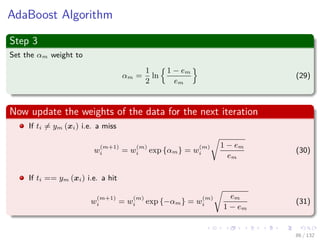 Images/cinvestav-
AdaBoost Algorithm
Step 3
Set the αm weight to
αm =
1
2
ln
1 − em
em
(29)
Now update the weights of the data for the next iteration
If ti = ym (xi) i.e. a miss
w
(m+1)
i = w
(m)
i exp {αm} = w
(m)
i
1 − em
em
(30)
If ti == ym (xi) i.e. a hit
w
(m+1)
i = w
(m)
i exp {−αm} = w
(m)
i
em
1 − em
(31)
86 / 132
 