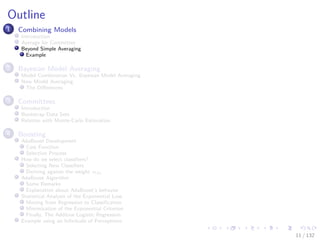 Images/cinvestav-
Outline
1 Combining Models
Introduction
Average for Committee
Beyond Simple Averaging
Example
2 Bayesian Model Averaging
Model Combination Vs. Bayesian Model Averaging
Now Model Averaging
The Diﬀerences
3 Committees
Introduction
Bootstrap Data Sets
Relation with Monte-Carlo Estimation
4 Boosting
AdaBoost Development
Cost Function
Selection Process
How do we select classiﬁers?
Selecting New Classiﬁers
Deriving against the weight αm
AdaBoost Algorithm
Some Remarks
Explanation about AdaBoost’s behavior
Statistical Analysis of the Exponential Loss
Moving from Regression to Classiﬁcation
Minimization of the Exponential Criterion
Finally, The Additive Logistic Regression
Example using an Inﬁnitude of Perceptrons
11 / 132
 