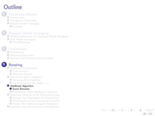 Images/cinvestav-
Outline
1 Combining Models
Introduction
Average for Committee
Beyond Simple Averaging
Example
2 Bayesian Model Averaging
Model Combination Vs. Bayesian Model Averaging
Now Model Averaging
The Diﬀerences
3 Committees
Introduction
Bootstrap Data Sets
Relation with Monte-Carlo Estimation
4 Boosting
AdaBoost Development
Cost Function
Selection Process
How do we select classiﬁers?
Selecting New Classiﬁers
Deriving against the weight αm
AdaBoost Algorithm
Some Remarks
Explanation about AdaBoost’s behavior
Statistical Analysis of the Exponential Loss
Moving from Regression to Classiﬁcation
Minimization of the Exponential Criterion
Finally, The Additive Logistic Regression
Example using an Inﬁnitude of Perceptrons
88 / 132
 