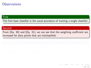 Images/cinvestav-
Observations
First
The ﬁrst base classiﬁer is the usual procedure of training a single classiﬁer.
Second
From (Eq. 30) and (Eq. 31), we can see that the weighting coeﬃcient are
increased for data points that are misclassiﬁed.
Third
The quantity em represent weighted measures of the error rate.
Thus αm gives more weight to the more accurate classiﬁers.
89 / 132
 