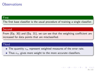 Images/cinvestav-
Observations
First
The ﬁrst base classiﬁer is the usual procedure of training a single classiﬁer.
Second
From (Eq. 30) and (Eq. 31), we can see that the weighting coeﬃcient are
increased for data points that are misclassiﬁed.
Third
The quantity em represent weighted measures of the error rate.
Thus αm gives more weight to the more accurate classiﬁers.
89 / 132
 