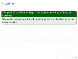 Images/cinvestav-
In addition
The pool of classiﬁers in Step 1 can be substituted by a family of
classiﬁers
One whose members are trained to minimize the error function given the
current weights
Now
If indeed a ﬁnite set of classiﬁers is given, we only need to test the
classiﬁers once for each data point
The Scouting Matrix S
It can be reused at each iteration by multiplying the transposed vector of
weights w(m) with S to obtain We of each machine
90 / 132
 