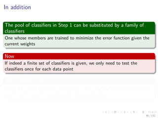 Images/cinvestav-
In addition
The pool of classiﬁers in Step 1 can be substituted by a family of
classiﬁers
One whose members are trained to minimize the error function given the
current weights
Now
If indeed a ﬁnite set of classiﬁers is given, we only need to test the
classiﬁers once for each data point
The Scouting Matrix S
It can be reused at each iteration by multiplying the transposed vector of
weights w(m) with S to obtain We of each machine
90 / 132
 