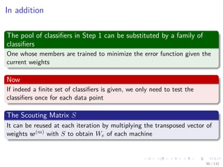 Images/cinvestav-
In addition
The pool of classiﬁers in Step 1 can be substituted by a family of
classiﬁers
One whose members are trained to minimize the error function given the
current weights
Now
If indeed a ﬁnite set of classiﬁers is given, we only need to test the
classiﬁers once for each data point
The Scouting Matrix S
It can be reused at each iteration by multiplying the transposed vector of
weights w(m) with S to obtain We of each machine
90 / 132
 