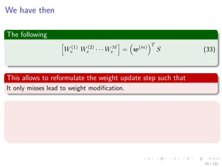 Images/cinvestav-
We have then
The following
W(1)
e W(2)
e · · · WM
e = w(m)
T
S (33)
This allows to reformulate the weight update step such that
It only misses lead to weight modiﬁcation.
Note
Note that the weight vector w(m) is constructed iteratively.
It could be recomputed completely at every iteration, but the iterative
construction is more eﬃcient and simple to implement.
91 / 132
 