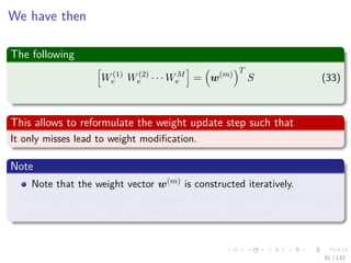 Images/cinvestav-
We have then
The following
W(1)
e W(2)
e · · · WM
e = w(m)
T
S (33)
This allows to reformulate the weight update step such that
It only misses lead to weight modiﬁcation.
Note
Note that the weight vector w(m) is constructed iteratively.
It could be recomputed completely at every iteration, but the iterative
construction is more eﬃcient and simple to implement.
91 / 132
 