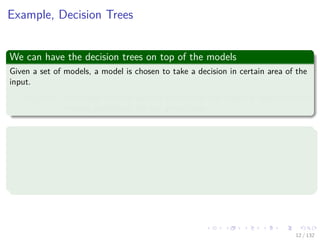 Images/cinvestav-
Example, Decision Trees
We can have the decision trees on top of the models
Given a set of models, a model is chosen to take a decision in certain area of the
input.
Limitation: It is based on hard splits in which only one model is responsible for
making predictions for any given value.
Thus it is better to soften the combination by using
If we have M classiﬁer for a conditional distribution p (t|x, k).
x is the input variable.
t is the target variable.
k = 1, 2, ..., M indexes the classiﬁers.
12 / 132
 