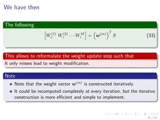 Images/cinvestav-
We have then
The following
W(1)
e W(2)
e · · · WM
e = w(m)
T
S (33)
This allows to reformulate the weight update step such that
It only misses lead to weight modiﬁcation.
Note
Note that the weight vector w(m) is constructed iteratively.
It could be recomputed completely at every iteration, but the iterative
construction is more eﬃcient and simple to implement.
91 / 132
 