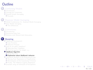 Images/cinvestav-
Outline
1 Combining Models
Introduction
Average for Committee
Beyond Simple Averaging
Example
2 Bayesian Model Averaging
Model Combination Vs. Bayesian Model Averaging
Now Model Averaging
The Diﬀerences
3 Committees
Introduction
Bootstrap Data Sets
Relation with Monte-Carlo Estimation
4 Boosting
AdaBoost Development
Cost Function
Selection Process
How do we select classiﬁers?
Selecting New Classiﬁers
Deriving against the weight αm
AdaBoost Algorithm
Some Remarks
Explanation about AdaBoost’s behavior
Statistical Analysis of the Exponential Loss
Moving from Regression to Classiﬁcation
Minimization of the Exponential Criterion
Finally, The Additive Logistic Regression
Example using an Inﬁnitude of Perceptrons
92 / 132
 