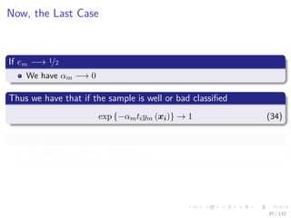 Images/cinvestav-
Now, the Last Case
If em −→ 1/2
We have αm −→ 0
Thus we have that if the sample is well or bad classiﬁed
exp {−αmtiym (xi)} → 1 (34)
Therefore
The weight does not change at all.
97 / 132
 