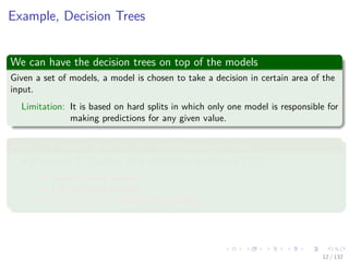 Images/cinvestav-
Example, Decision Trees
We can have the decision trees on top of the models
Given a set of models, a model is chosen to take a decision in certain area of the
input.
Limitation: It is based on hard splits in which only one model is responsible for
making predictions for any given value.
Thus it is better to soften the combination by using
If we have M classiﬁer for a conditional distribution p (t|x, k).
x is the input variable.
t is the target variable.
k = 1, 2, ..., M indexes the classiﬁers.
12 / 132
 