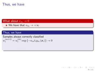 Images/cinvestav-
Thus, we have
What about em → 0
We have that αm → +∞
Thus, we have
Samples always correctly classiﬁed
w
(m+1)
i = w
(m)
i exp {−αmtiym (xi)} → 0
Thus, the only need m committee members, we do not need another
m + 1 member.
98 / 132
 