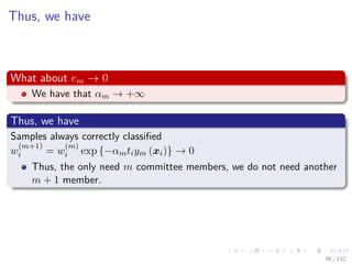 Images/cinvestav-
Thus, we have
What about em → 0
We have that αm → +∞
Thus, we have
Samples always correctly classiﬁed
w
(m+1)
i = w
(m)
i exp {−αmtiym (xi)} → 0
Thus, the only need m committee members, we do not need another
m + 1 member.
98 / 132
 