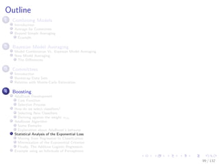 Images/cinvestav-
Outline
1 Combining Models
Introduction
Average for Committee
Beyond Simple Averaging
Example
2 Bayesian Model Averaging
Model Combination Vs. Bayesian Model Averaging
Now Model Averaging
The Diﬀerences
3 Committees
Introduction
Bootstrap Data Sets
Relation with Monte-Carlo Estimation
4 Boosting
AdaBoost Development
Cost Function
Selection Process
How do we select classiﬁers?
Selecting New Classiﬁers
Deriving against the weight αm
AdaBoost Algorithm
Some Remarks
Explanation about AdaBoost’s behavior
Statistical Analysis of the Exponential Loss
Moving from Regression to Classiﬁcation
Minimization of the Exponential Criterion
Finally, The Additive Logistic Regression
Example using an Inﬁnitude of Perceptrons
99 / 132
 