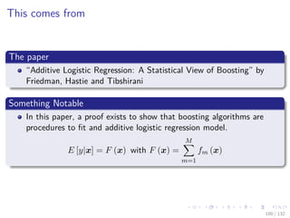 Images/cinvestav-
This comes from
The paper
“Additive Logistic Regression: A Statistical View of Boosting” by
Friedman, Hastie and Tibshirani
Something Notable
In this paper, a proof exists to show that boosting algorithms are
procedures to ﬁt and additive logistic regression model.
E [y|x] = F (x) with F (x) =
M
m=1
fm (x)
100 / 132
 